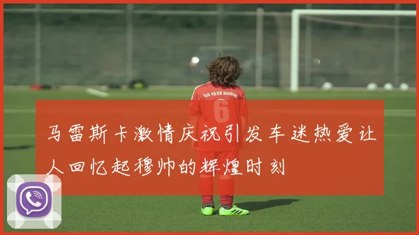 马雷斯卡激情庆祝引发车迷热爱让人回忆起穆帅的辉煌时刻