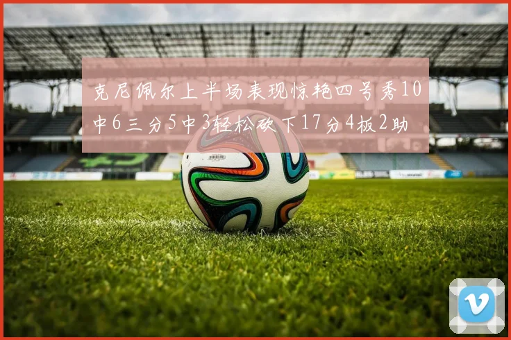 克尼佩尔上半场表现惊艳四号秀10中6三分5中3轻松砍下17分4板2助