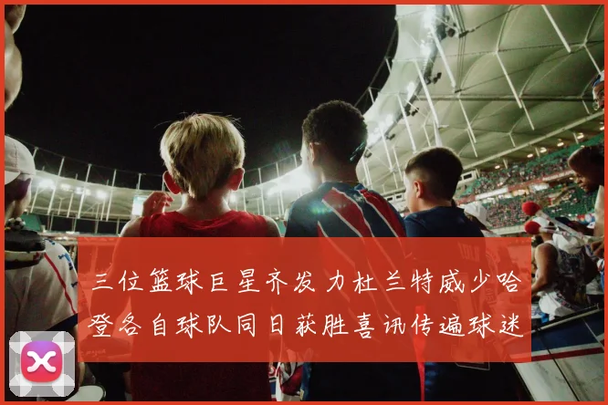 三位篮球巨星齐发力杜兰特威少哈登各自球队同日获胜喜讯传遍球迷圈