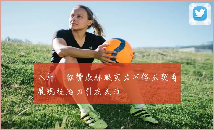 八村塁称赞森林狼实力不俗东契奇展现统治力引发关注