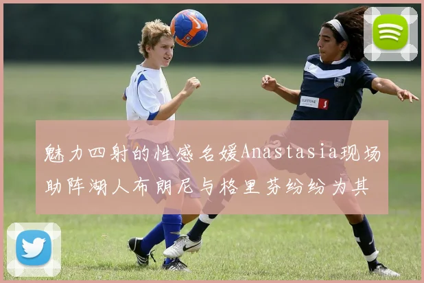 魅力四射的性感名媛Anastasia现场助阵湖人布朗尼与格里芬纷纷为其打call