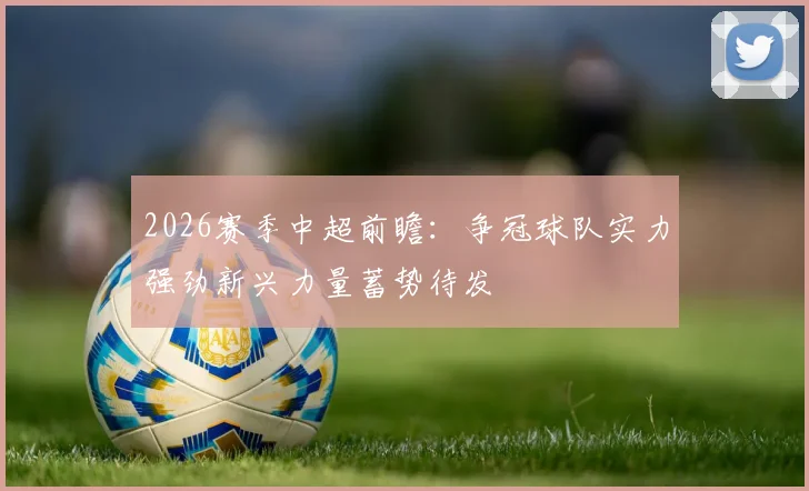 2026赛季中超前瞻：争冠球队实力强劲新兴力量蓄势待发
