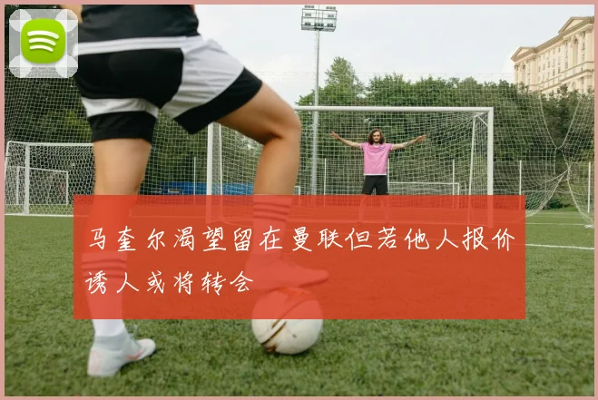 马奎尔渴望留在曼联但若他人报价诱人或将转会