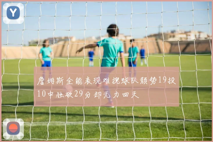 詹姆斯全能表现难挽球队颓势19投10中独砍29分却无力回天