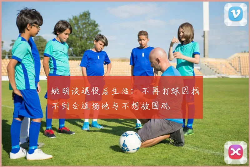 姚明谈退役后生活：不再打球因找不到合适场地与不想被围观