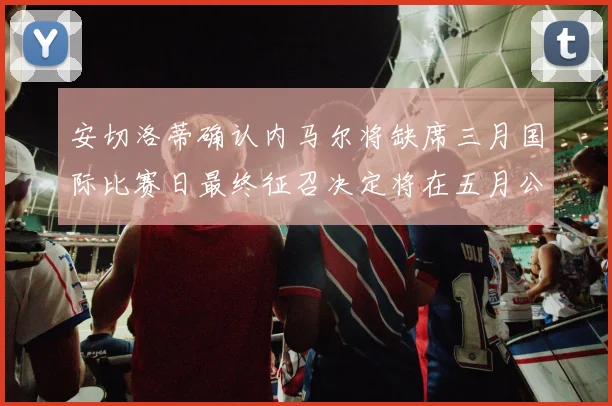 安切洛蒂确认内马尔将缺席三月国际比赛日最终征召决定将在五月公布
