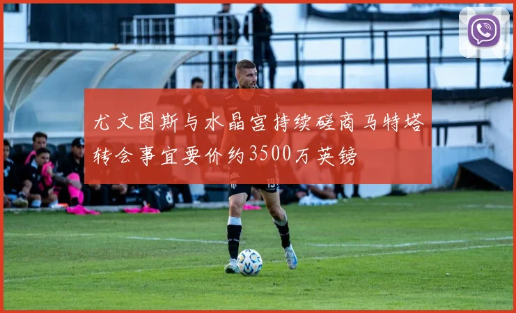 尤文图斯与水晶宫持续磋商马特塔转会事宜要价约3500万英镑