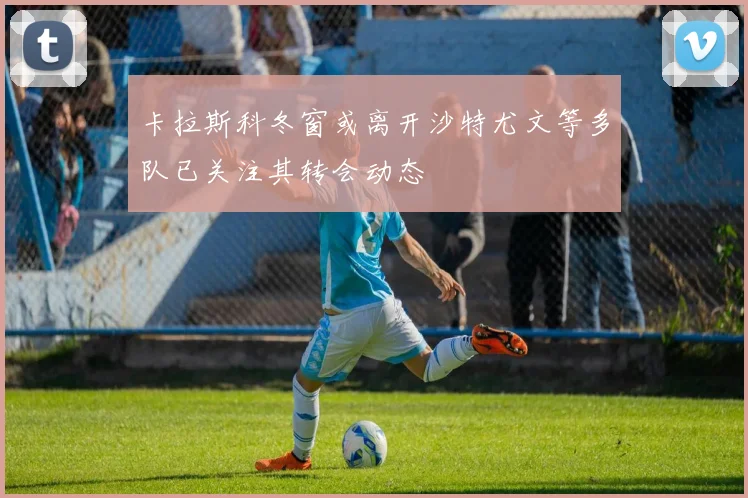 卡拉斯科冬窗或离开沙特尤文等多队已关注其转会动态