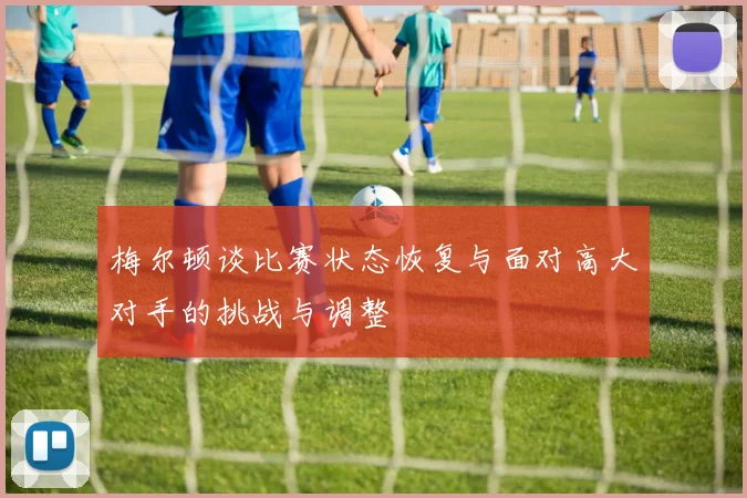 梅尔顿谈比赛状态恢复与面对高大对手的挑战与调整