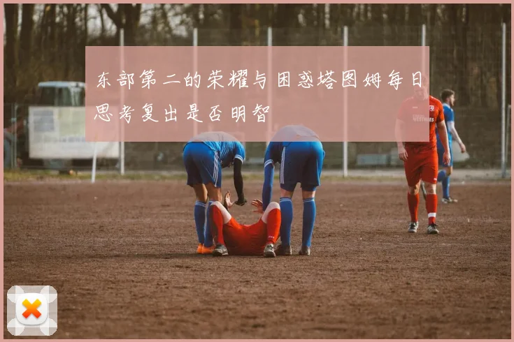 东部第二的荣耀与困惑塔图姆每日思考复出是否明智