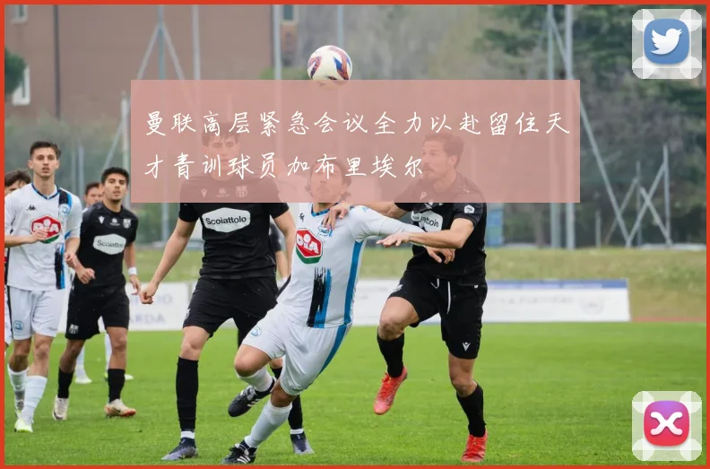 曼联高层紧急会议全力以赴留住天才青训球员加布里埃尔