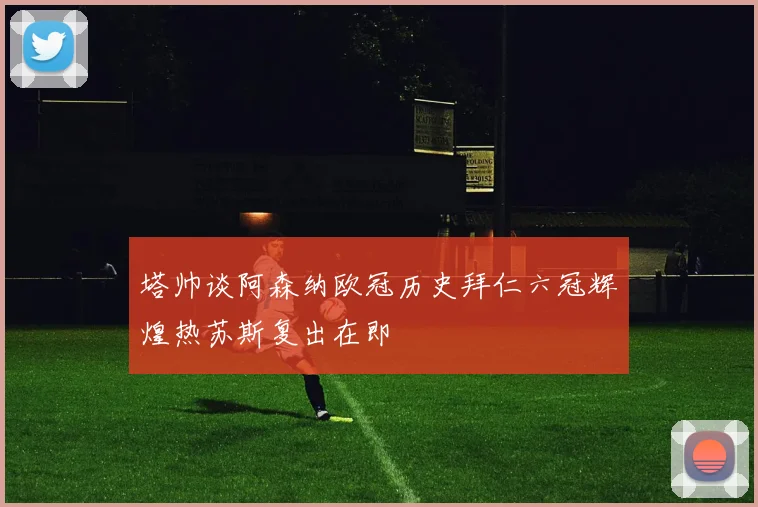 塔帅谈阿森纳欧冠历史拜仁六冠辉煌热苏斯复出在即