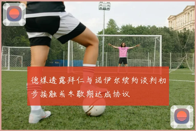 德媒透露拜仁与诺伊尔续约谈判初步接触或冬歇期达成协议