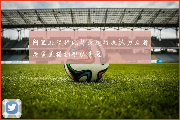 阿里扎谈科比与麦迪对决认为后者与鲨鱼搭档难以夺冠