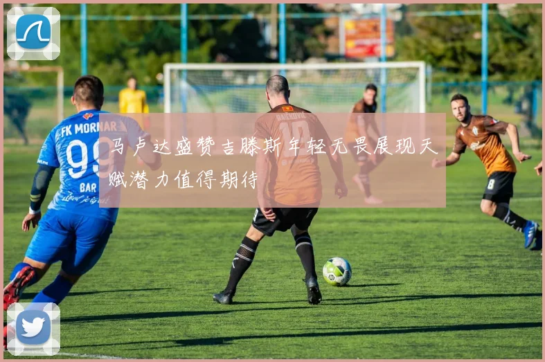 马卢达盛赞吉滕斯年轻无畏展现天赋潜力值得期待