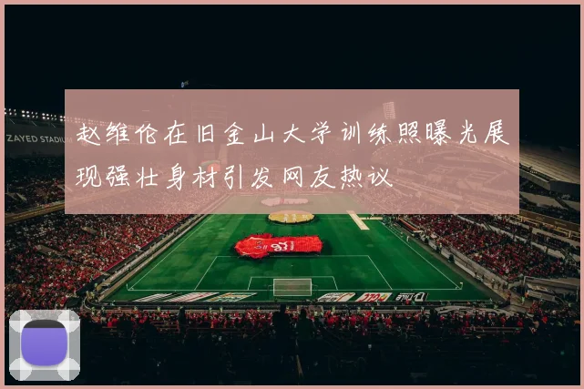 赵维伦在旧金山大学训练照曝光展现强壮身材引发网友热议