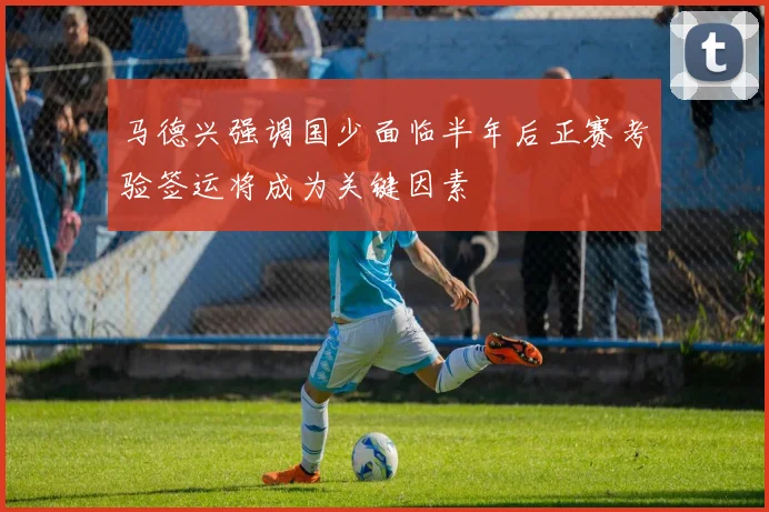 马德兴强调国少面临半年后正赛考验签运将成为关键因素