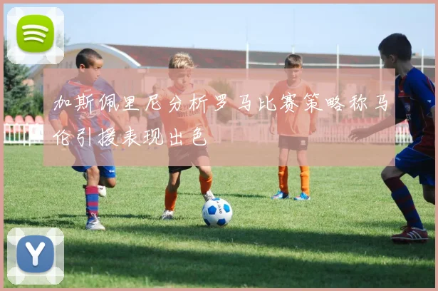 加斯佩里尼分析罗马比赛策略称马伦引援表现出色