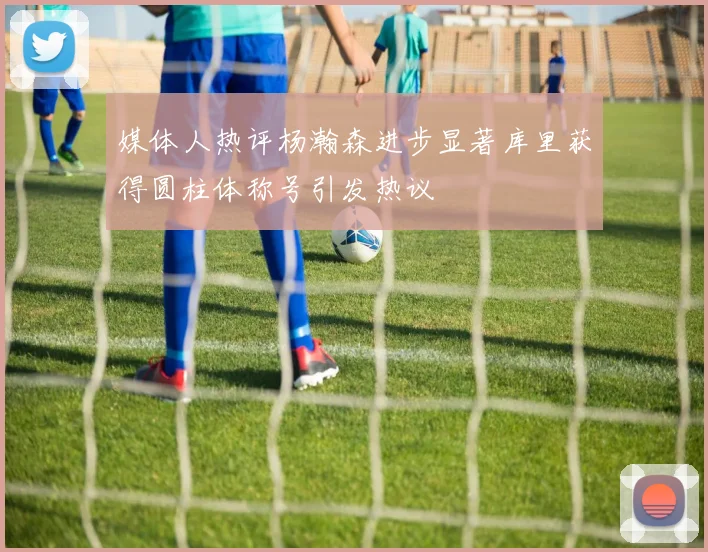 媒体人热评杨瀚森进步显著库里获得圆柱体称号引发热议