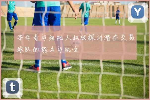 字母哥与经纪人积极探讨潜在交易球队的能力与机会