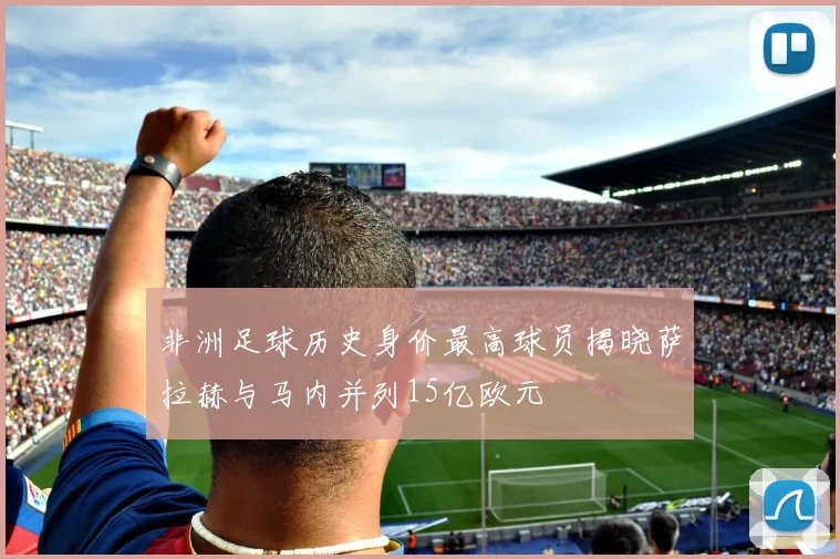 非洲足球历史身价最高球员揭晓萨拉赫与马内并列15亿欧元