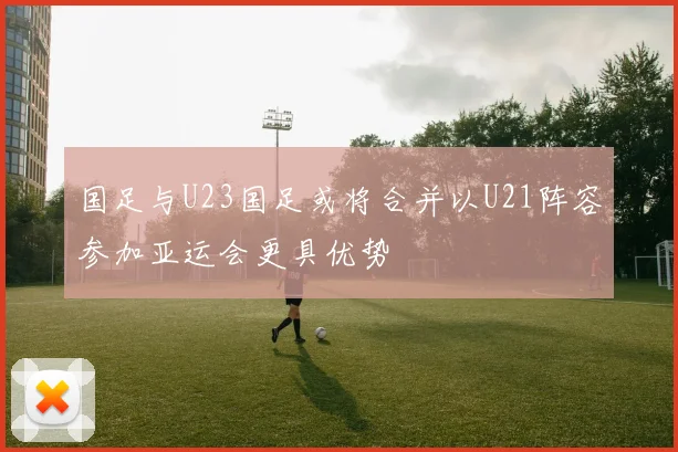 国足与U23国足或将合并以U21阵容参加亚运会更具优势