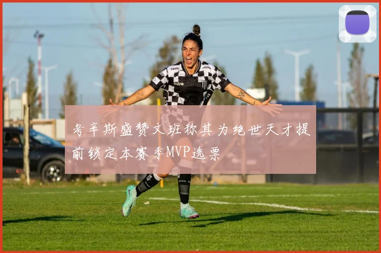 考辛斯盛赞文班称其为绝世天才提前锁定本赛季MVP选票