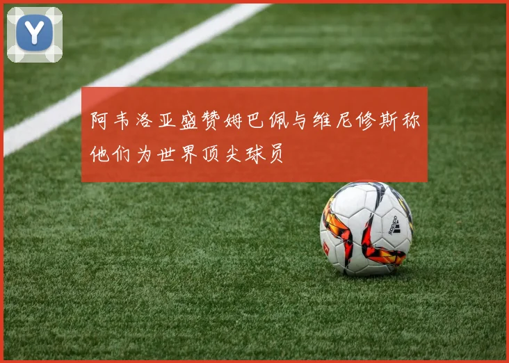 阿韦洛亚盛赞姆巴佩与维尼修斯称他们为世界顶尖球员