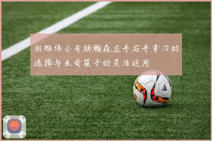 刘维伟小考杨瀚森左手右手拿刀的选择与米奇筷子的灵活运用