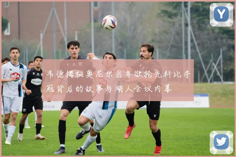 韦德揭秘奥尼尔当年欲抢先科比夺冠背后的故事与湖人会议内幕