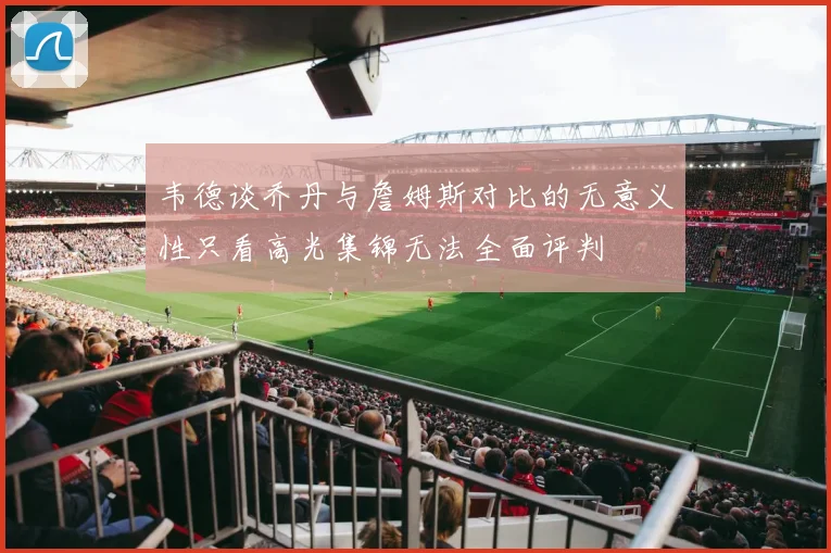 韦德谈乔丹与詹姆斯对比的无意义性只看高光集锦无法全面评判