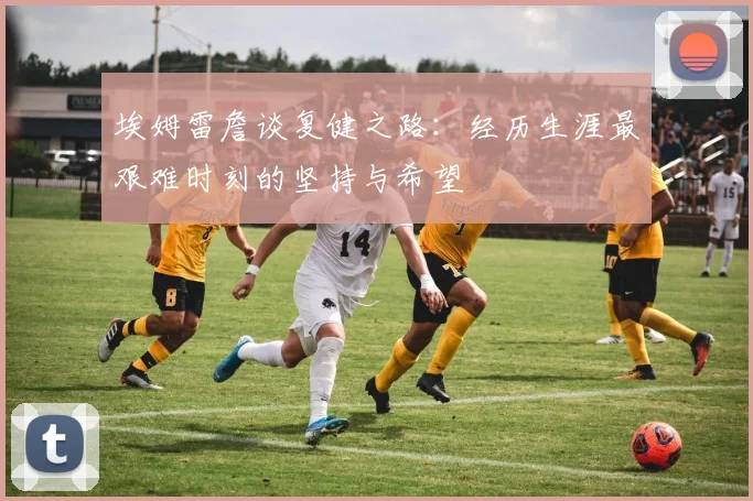 埃姆雷詹谈复健之路：经历生涯最艰难时刻的坚持与希望