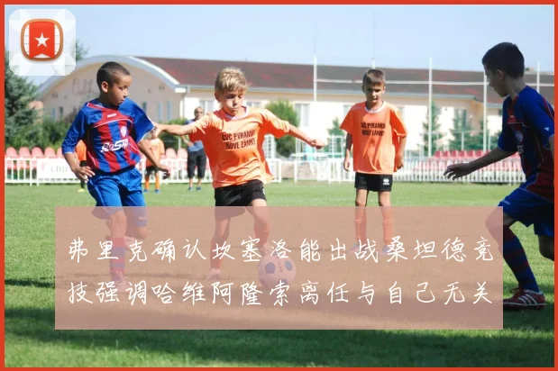 弗里克确认坎塞洛能出战桑坦德竞技强调哈维阿隆索离任与自己无关