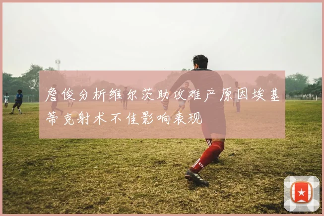 詹俊分析维尔茨助攻难产原因埃基蒂克射术不佳影响表现
