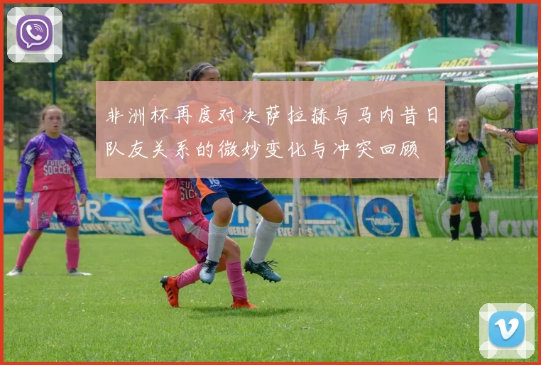 非洲杯再度对决萨拉赫与马内昔日队友关系的微妙变化与冲突回顾