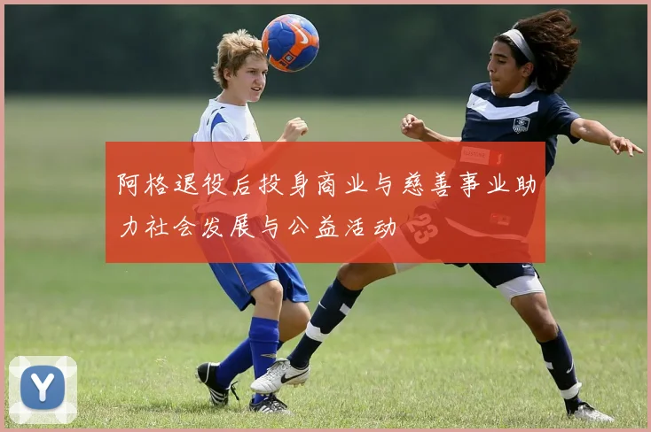 阿格退役后投身商业与慈善事业助力社会发展与公益活动