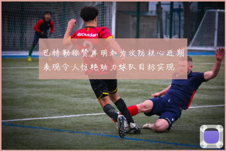 巴特勒称赞库明加为攻防核心近期表现令人惊艳助力球队目标实现