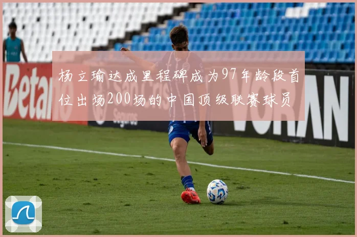 杨立瑜达成里程碑成为97年龄段首位出场200场的中国顶级联赛球员