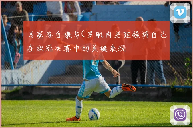 马塞洛自谦与C罗肌肉差距强调自己在欧冠决赛中的关键表现