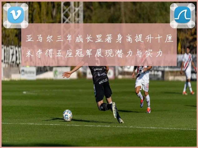 亚马尔三年成长显著身高提升十厘米夺得五座冠军展现潜力与实力