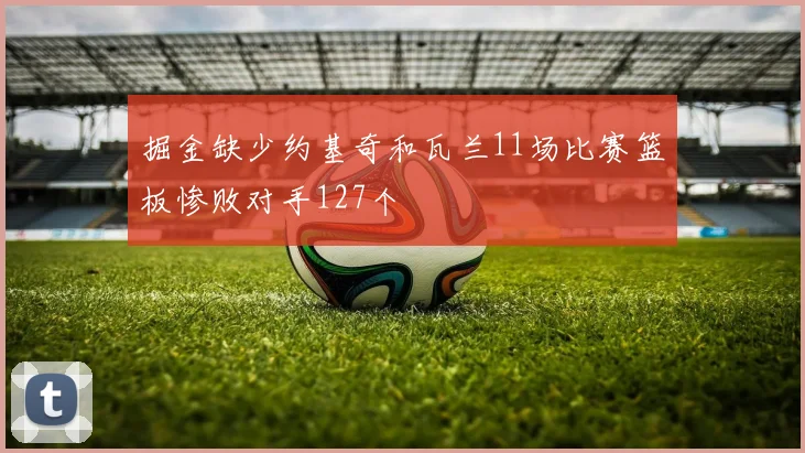 掘金缺少约基奇和瓦兰11场比赛篮板惨败对手127个
