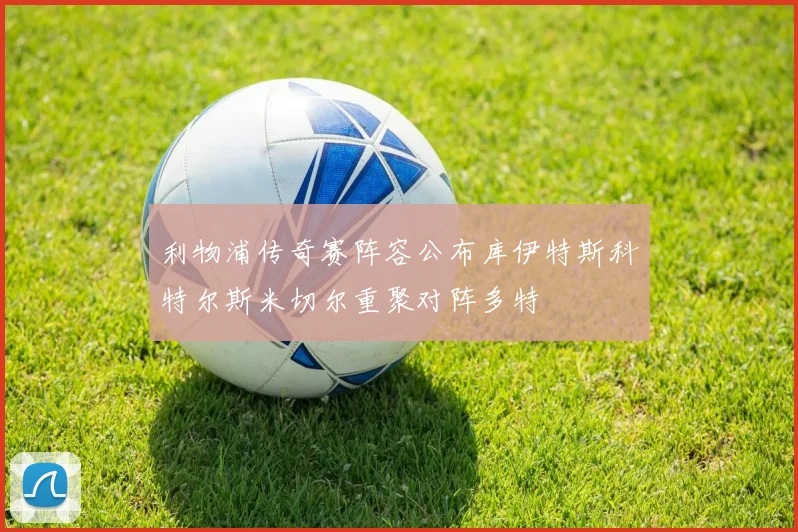 利物浦传奇赛阵容公布库伊特斯科特尔斯米切尔重聚对阵多特