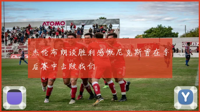 杰伦布朗谈胜利感慨尼克斯曾在季后赛中击败我们