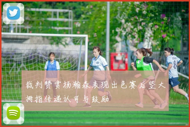 裁判赞赏杨瀚森表现出色赛后竖大拇指传递认可与鼓励
