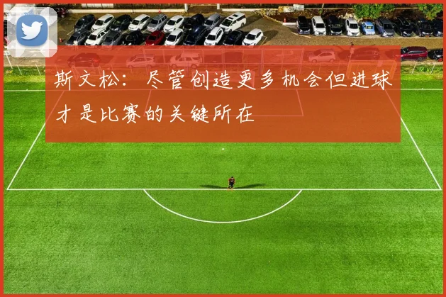 斯文松：尽管创造更多机会但进球才是比赛的关键所在