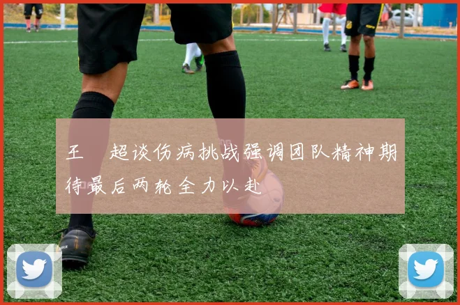 王燊超谈伤病挑战强调团队精神期待最后两轮全力以赴