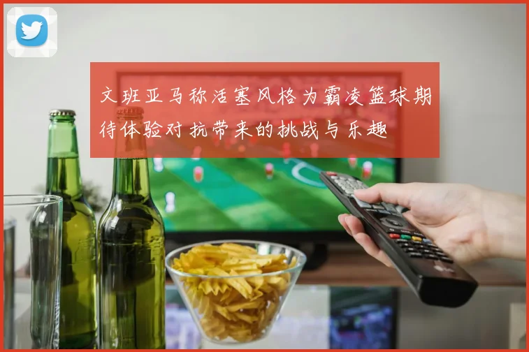 文班亚马称活塞风格为霸凌篮球期待体验对抗带来的挑战与乐趣