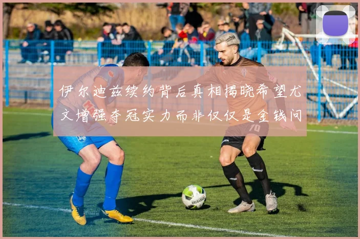 伊尔迪兹续约背后真相揭晓希望尤文增强夺冠实力而非仅仅是金钱问题
