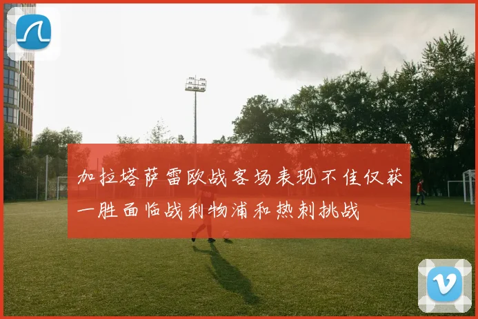 加拉塔萨雷欧战客场表现不佳仅获一胜面临战利物浦和热刺挑战