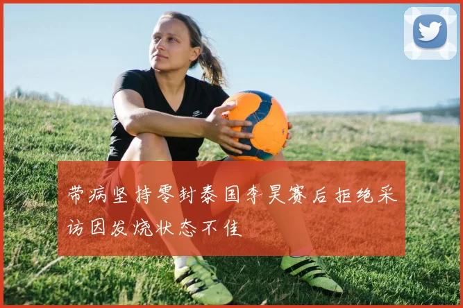 带病坚持零封泰国李昊赛后拒绝采访因发烧状态不佳